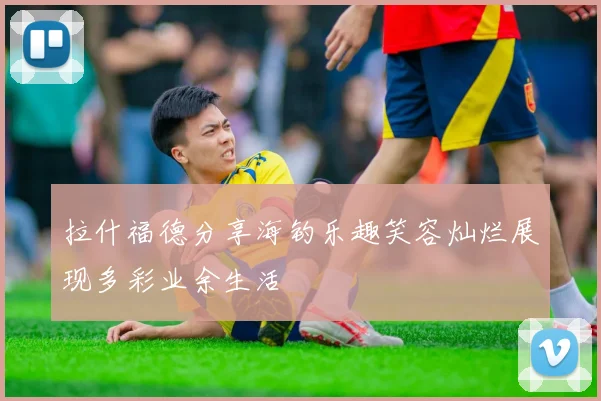 拉什福德分享海钓乐趣笑容灿烂展现多彩业余生活