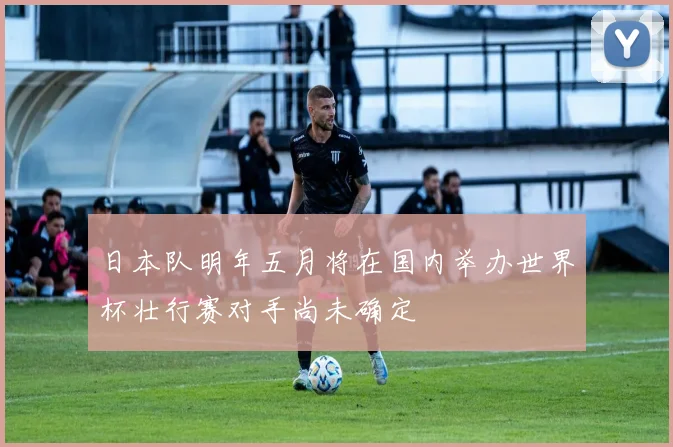 日本队明年五月将在国内举办世界杯壮行赛对手尚未确定