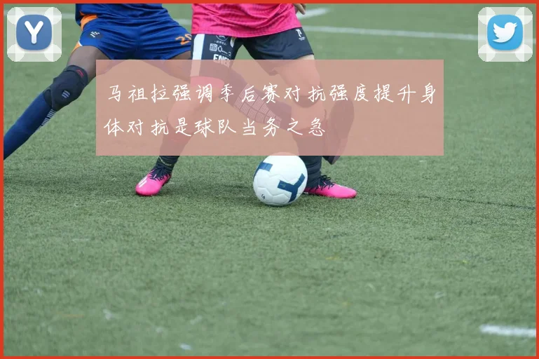 马祖拉强调季后赛对抗强度提升身体对抗是球队当务之急