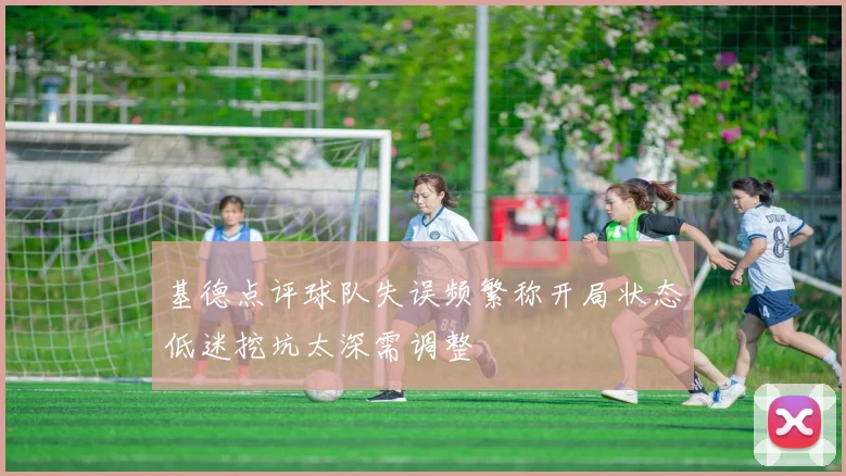 基德点评球队失误频繁称开局状态低迷挖坑太深需调整