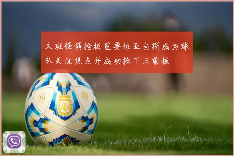 文班强调抢板重要性亚当斯成为球队关注焦点并成功抢下三前板