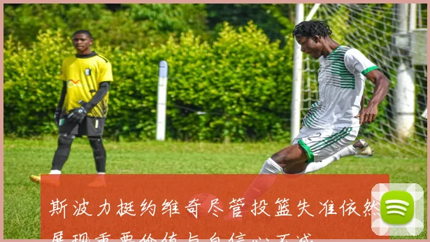 斯波力挺约维奇尽管投篮失准依然展现重要价值与自信心不减