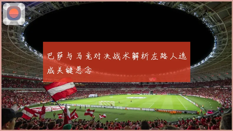 巴萨与马竞对决战术解析左路人选成关键悬念