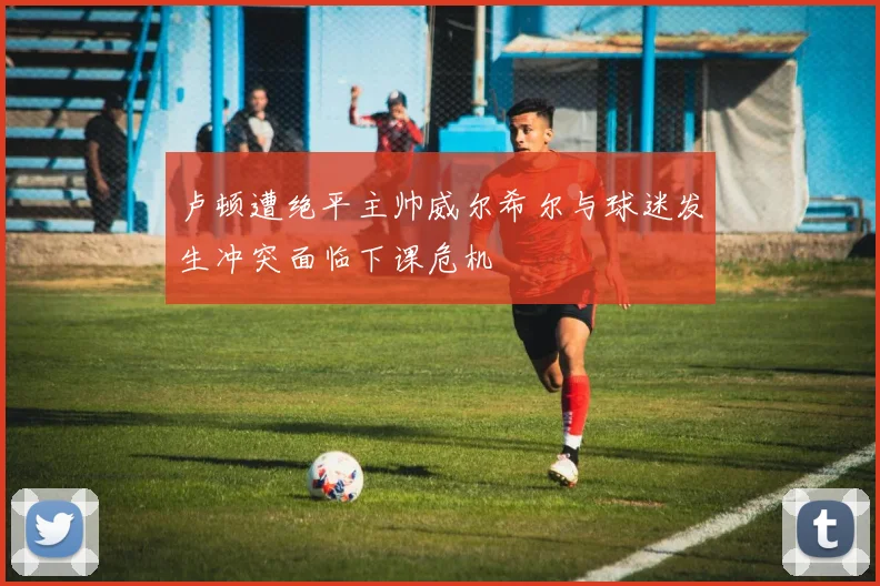 卢顿遭绝平主帅威尔希尔与球迷发生冲突面临下课危机