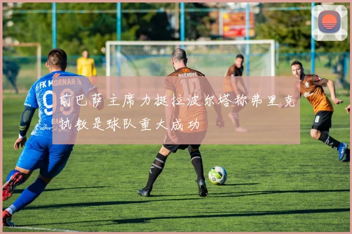 前巴萨主席力挺拉波尔塔称弗里克执教是球队重大成功