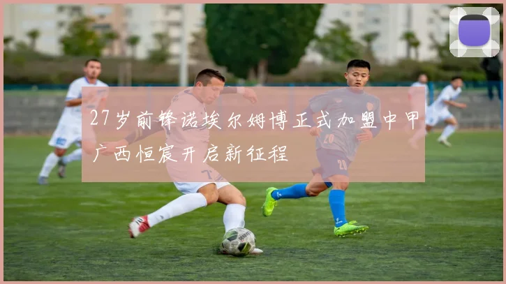 27岁前锋诺埃尔姆博正式加盟中甲广西恒宸开启新征程