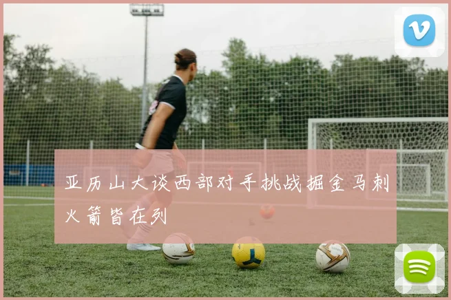 亚历山大谈西部对手挑战掘金马刺火箭皆在列