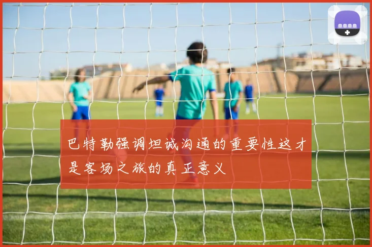 巴特勒强调坦诚沟通的重要性这才是客场之旅的真正意义