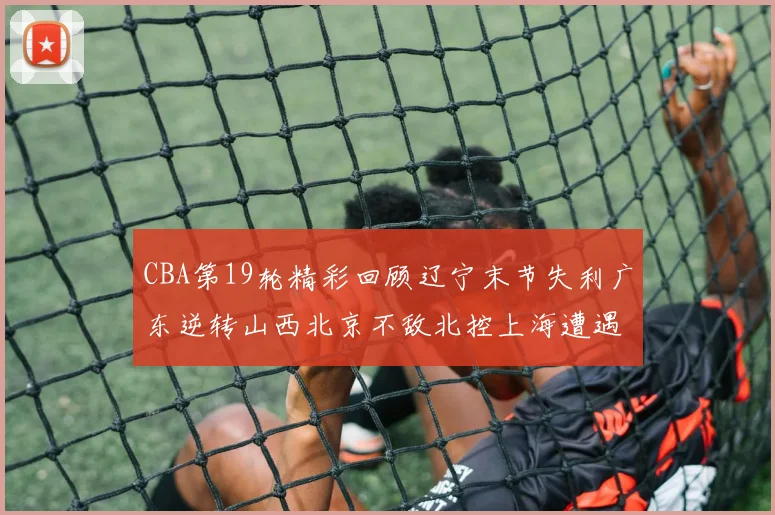 CBA第19轮精彩回顾辽宁末节失利广东逆转山西北京不敌北控上海遭遇浙江重创