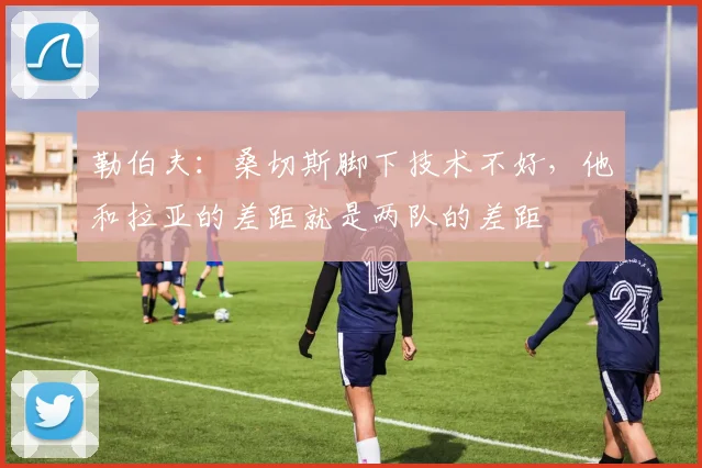 勒伯夫：桑切斯脚下技术不好，他和拉亚的差距就是两队的差距