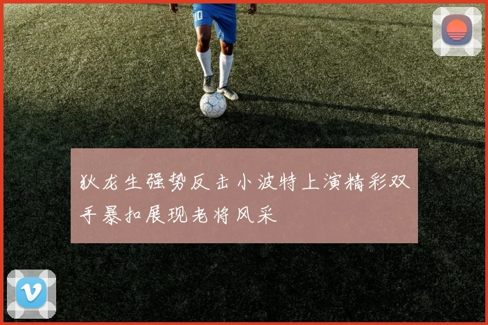 狄龙生强势反击小波特上演精彩双手暴扣展现老将风采
