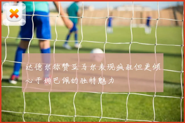 达德尔称赞亚马尔表现疯狂但更倾心于姆巴佩的独特魅力