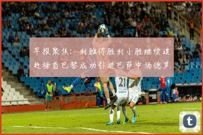 早报聚焦：利雅得胜利小胜继续追赶榜首巴黎成功引进巴萨中场德罗