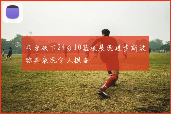 韦尔砍下24分10篮板展现进步斯波称其表现令人振奋