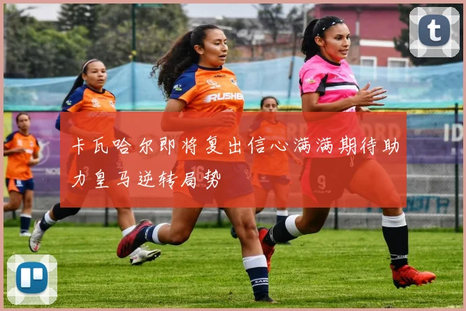 卡瓦哈尔即将复出信心满满期待助力皇马逆转局势
