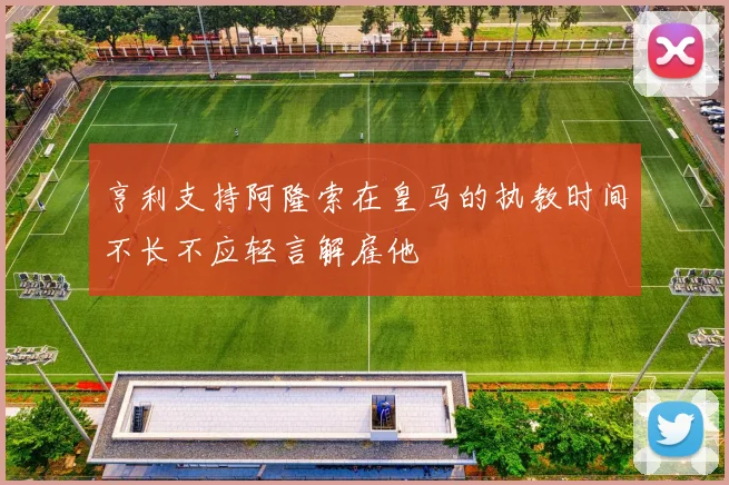 亨利支持阿隆索在皇马的执教时间不长不应轻言解雇他