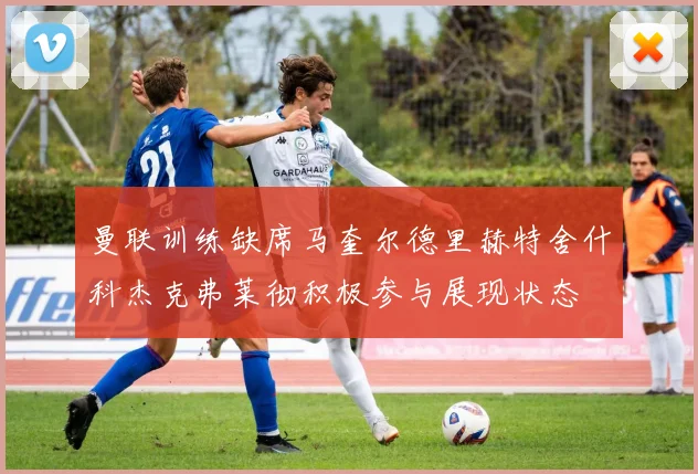 曼联训练缺席马奎尔德里赫特舍什科杰克弗莱彻积极参与展现状态