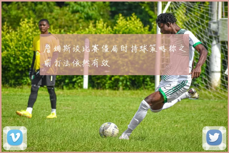 詹姆斯谈比赛僵局时持球策略称之前打法依然有效