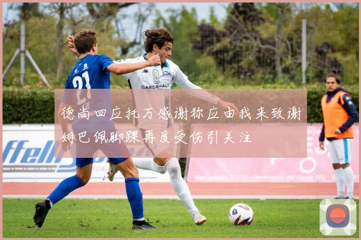 德尚回应托万感谢称应由我来致谢姆巴佩脚踝再度受伤引关注