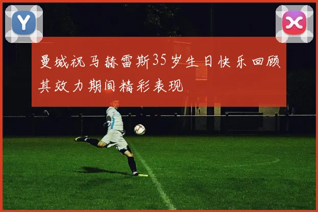 曼城祝马赫雷斯35岁生日快乐回顾其效力期间精彩表现