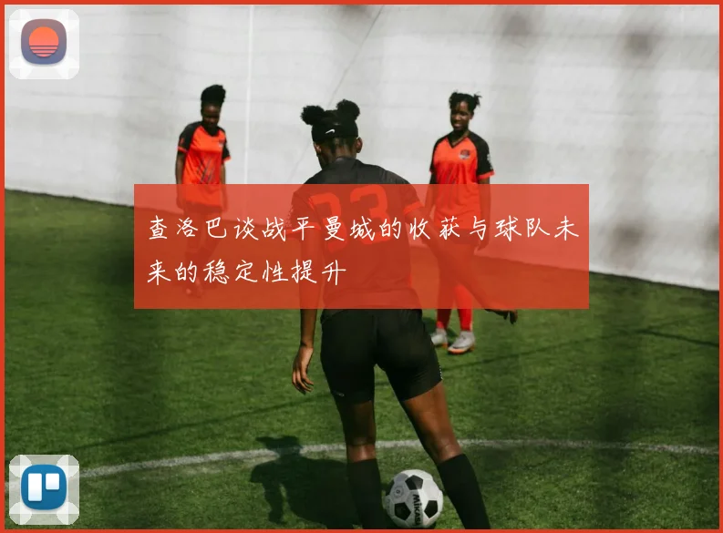查洛巴谈战平曼城的收获与球队未来的稳定性提升