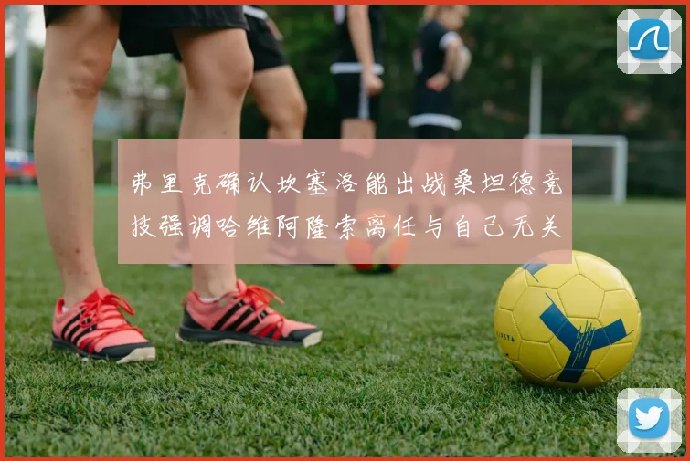 弗里克确认坎塞洛能出战桑坦德竞技强调哈维阿隆索离任与自己无关