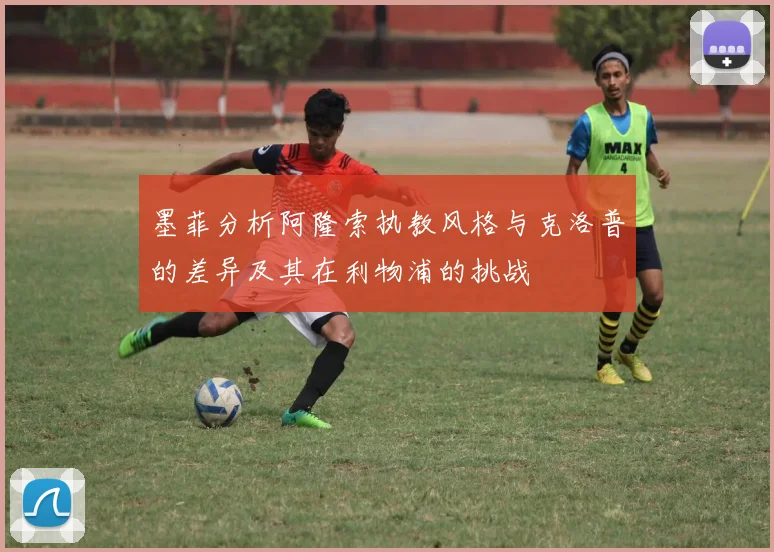 墨菲分析阿隆索执教风格与克洛普的差异及其在利物浦的挑战