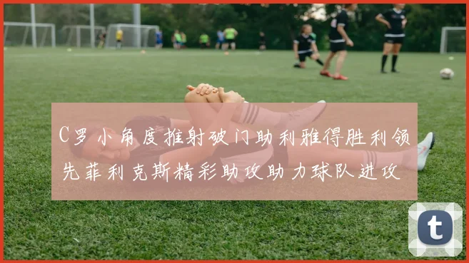 C罗小角度推射破门助利雅得胜利领先菲利克斯精彩助攻助力球队进攻