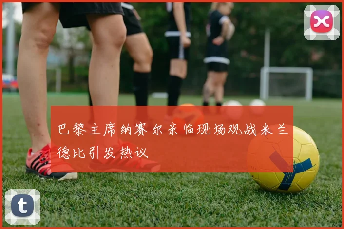 巴黎主席纳赛尔亲临现场观战米兰德比引发热议