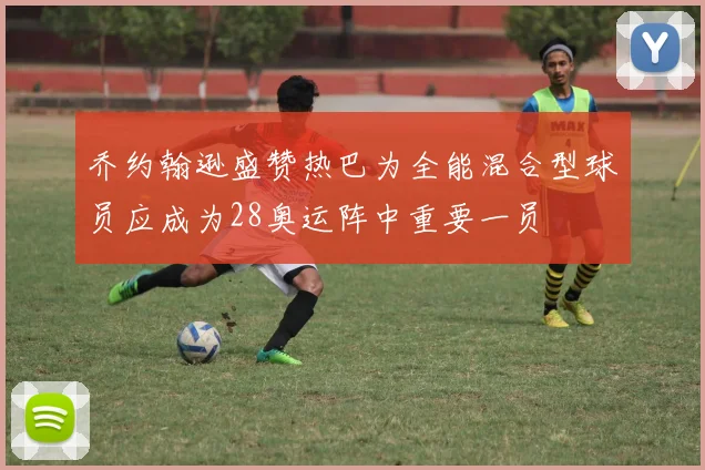 乔约翰逊盛赞热巴为全能混合型球员应成为28奥运阵中重要一员