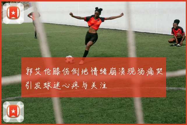 郭艾伦膝伤倒地情绪崩溃现场痛哭引发球迷心疼与关注