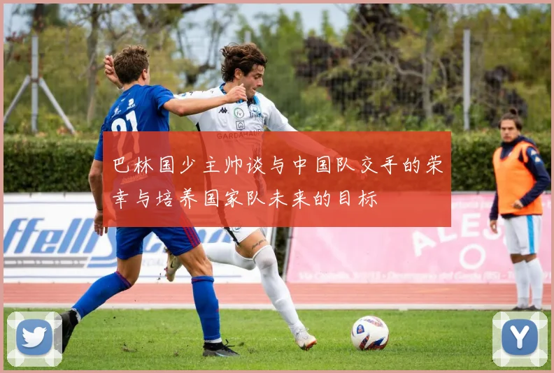 巴林国少主帅谈与中国队交手的荣幸与培养国家队未来的目标
