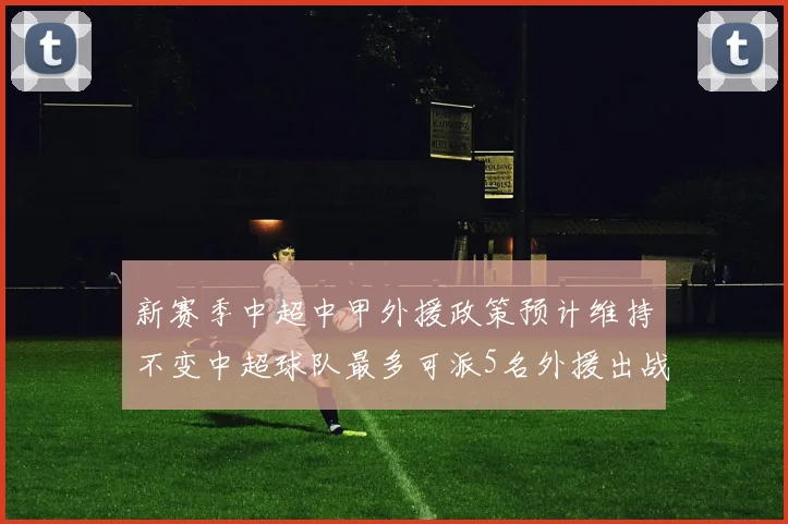 新赛季中超中甲外援政策预计维持不变中超球队最多可派5名外援出战