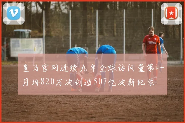 皇马官网连续九年全球访问量第一月均820万次创造507亿次新纪录