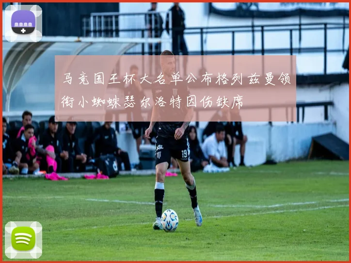 马竞国王杯大名单公布格列兹曼领衔小蜘蛛瑟尔洛特因伤缺席