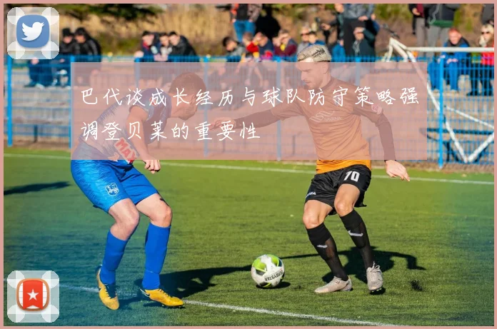 巴代谈成长经历与球队防守策略强调登贝莱的重要性